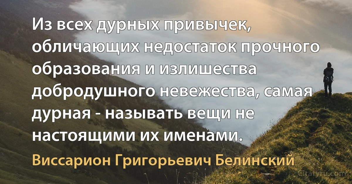 Из всех дурных привычек, обличающих недостаток прочного образования и излишества добродушного невежества, самая дурная - называть вещи не настоящими их именами. (Виссарион Григорьевич Белинский)