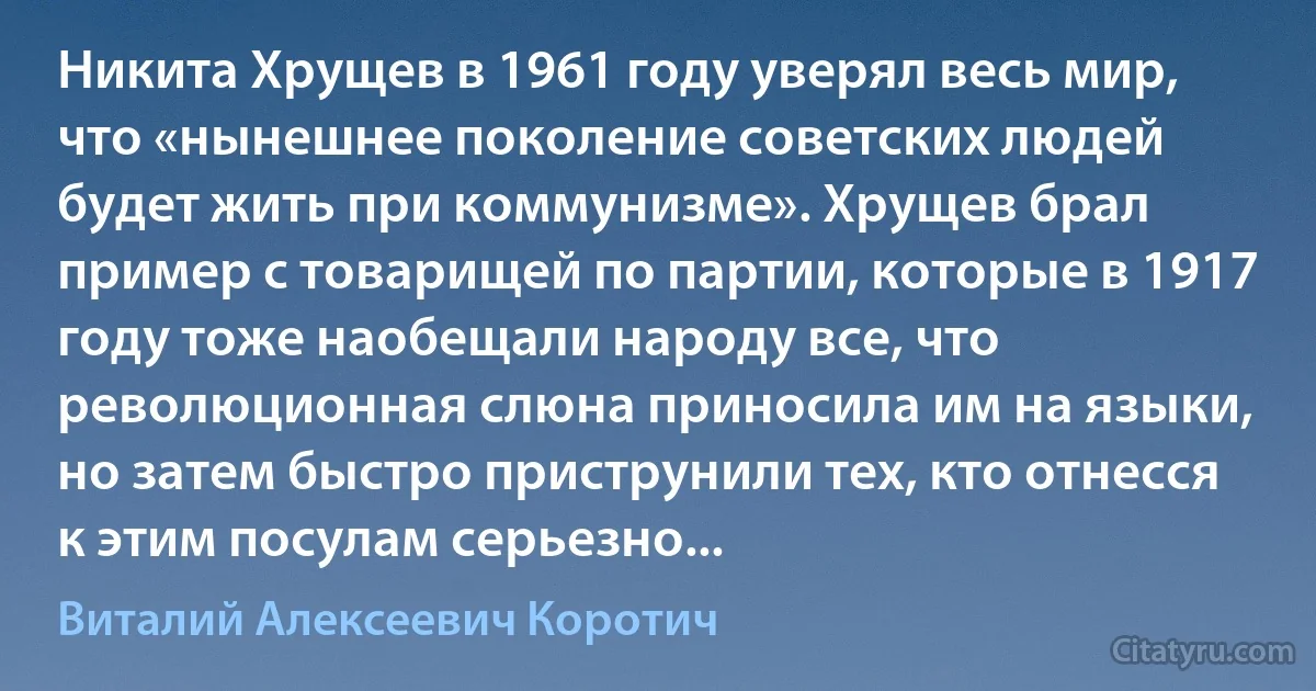 Никита Хрущев в 1961 году уверял весь мир, что «нынешнее поколение советских людей будет жить при коммунизме». Хрущев брал пример с товарищей по партии, которые в 1917 году тоже наобещали народу все, что революционная слюна приносила им на языки, но затем быстро приструнили тех, кто отнесся к этим посулам серьезно... (Виталий Алексеевич Коротич)