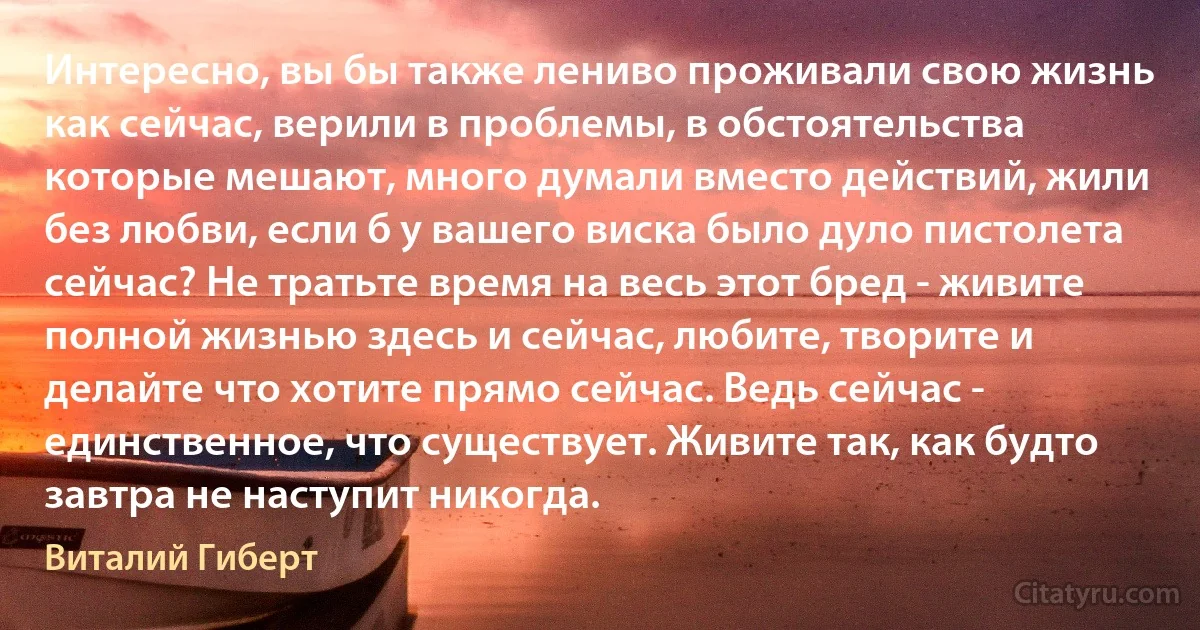 Интересно, вы бы также лениво проживали свою жизнь как сейчас, верили в проблемы, в обстоятельства которые мешают, много думали вместо действий, жили без любви, если б у вашего виска было дуло пистолета сейчас? Не тратьте время на весь этот бред - живите полной жизнью здесь и сейчас, любите, творите и делайте что хотите прямо сейчас. Ведь сейчас - единственное, что существует. Живите так, как будто завтра не наступит никогда. (Виталий Гиберт)