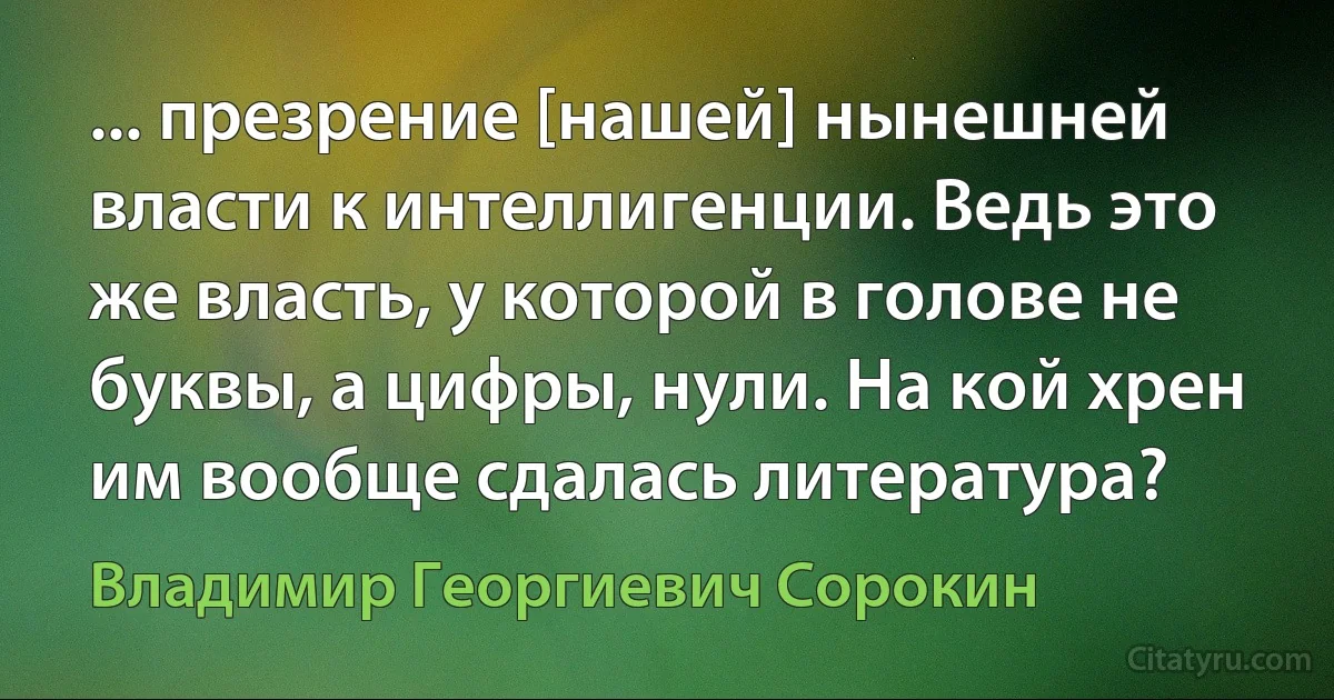 ... презрение [нашей] нынешней власти к интеллигенции. Ведь это же власть, у которой в голове не буквы, а цифры, нули. На кой хрен им вообще сдалась литература? (Владимир Георгиевич Сорокин)