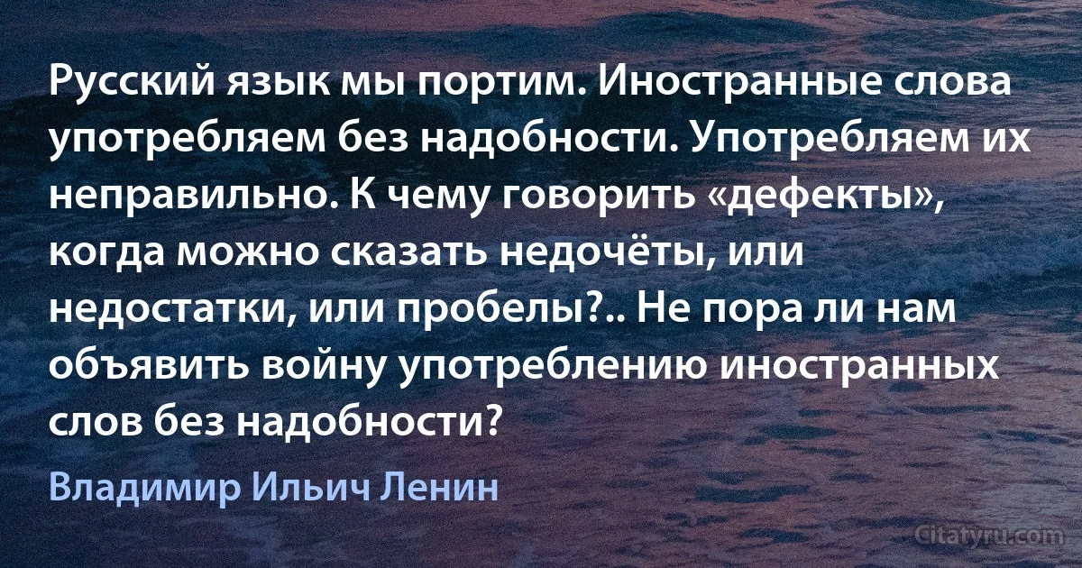 Русский язык мы портим. Иностранные слова употребляем без надобности. Употребляем их неправильно. К чему говорить «дефекты», когда можно сказать недочёты, или недостатки, или пробелы?.. Не пора ли нам объявить войну употреблению иностранных слов без надобности? (Владимир Ильич Ленин)