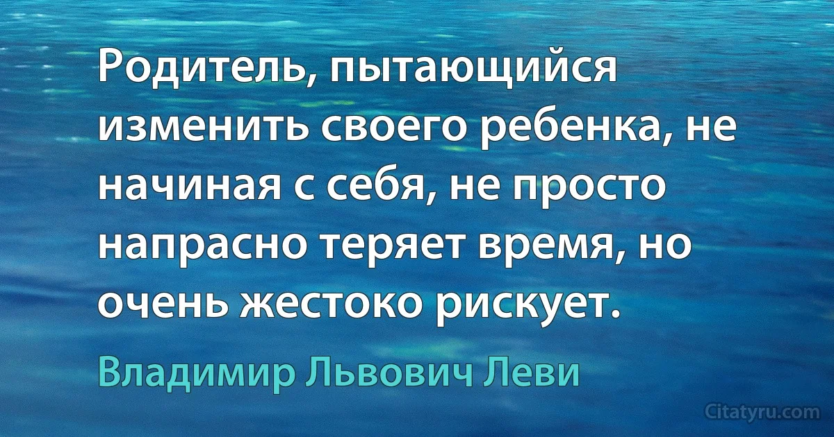 Родитель, пытающийся изменить своего ребенка, не начиная с себя, не просто напрасно теряет время, но очень жестоко рискует. (Владимир Львович Леви)