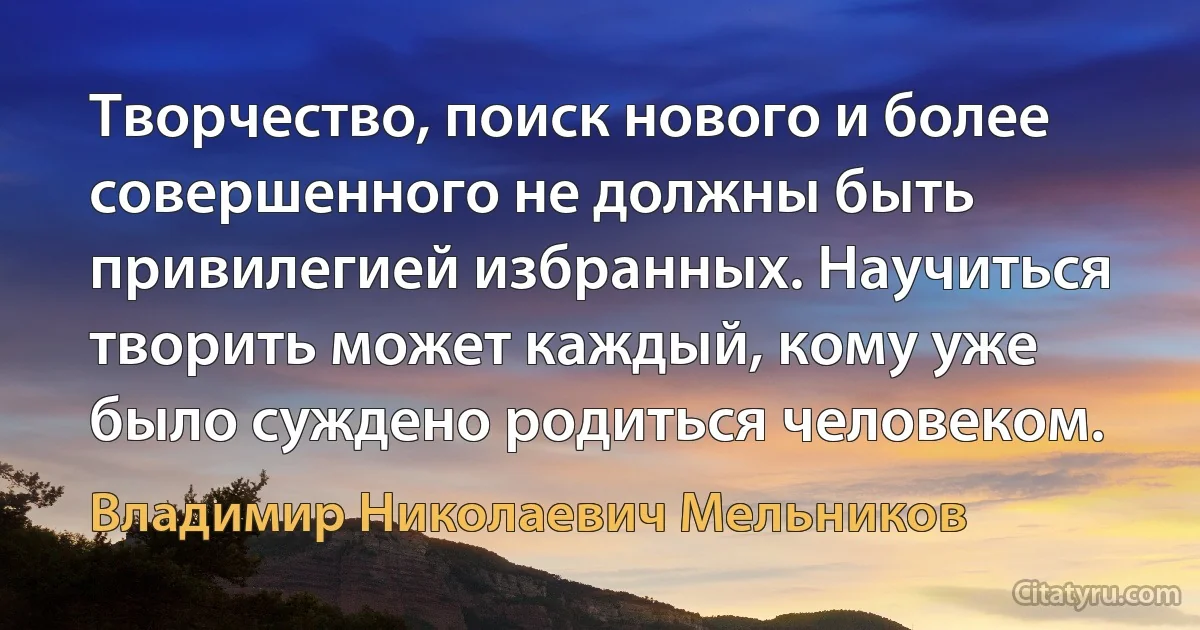 Творчество, поиск нового и более совершенного не должны быть привилегией избранных. Научиться творить может каждый, кому уже было суждено родиться человеком. (Владимир Николаевич Мельников)