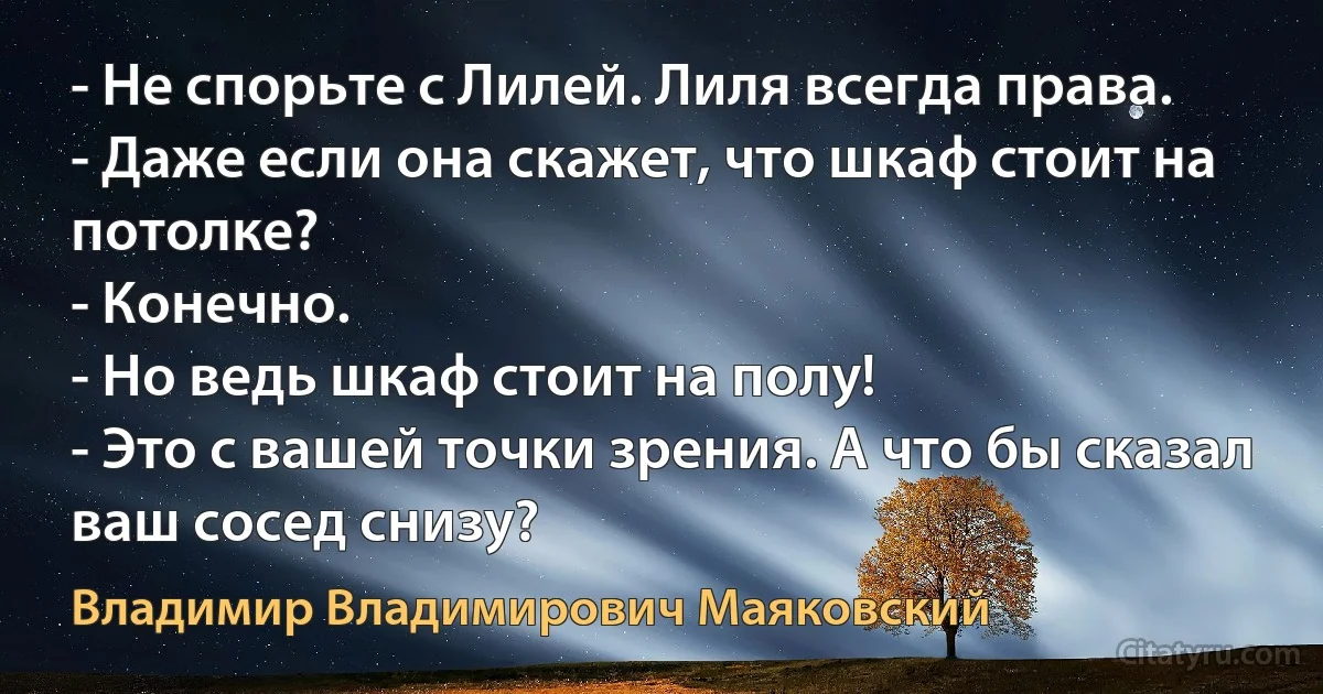 - Не спорьте с Лилей. Лиля всегда права.
- Даже если она скажет, что шкаф стоит на потолке?
- Конечно.
- Но ведь шкаф стоит на полу!
- Это с вашей точки зрения. А что бы сказал ваш сосед снизу? (Владимир Владимирович Маяковский)