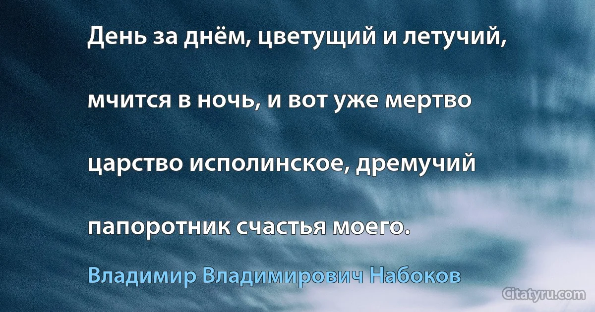 День за днём, цветущий и летучий,

мчится в ночь, и вот уже мертво

царство исполинское, дремучий

папоротник счастья моего. (Владимир Владимирович Набоков)