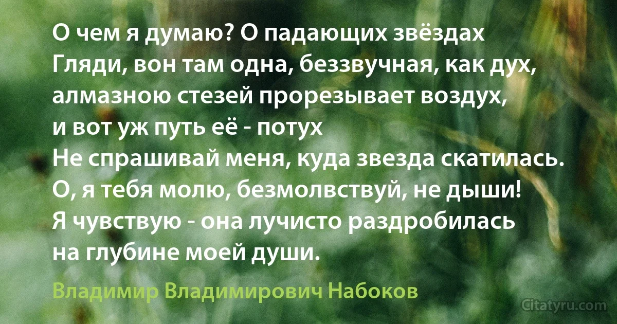 О чем я думаю? О падающих звёздах
Гляди, вон там одна, беззвучная, как дух,
алмазною стезей прорезывает воздух,
и вот уж путь её - потух
Не спрашивай меня, куда звезда скатилась.
О, я тебя молю, безмолвствуй, не дыши!
Я чувствую - она лучисто раздробилась
на глубине моей души. (Владимир Владимирович Набоков)