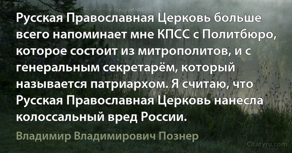 Русская Православная Церковь больше всего напоминает мне КПСС с Политбюро, которое состоит из митрополитов, и с генеральным секретарём, который называется патриархом. Я считаю, что Русская Православная Церковь нанесла колоссальный вред России. (Владимир Владимирович Познер)