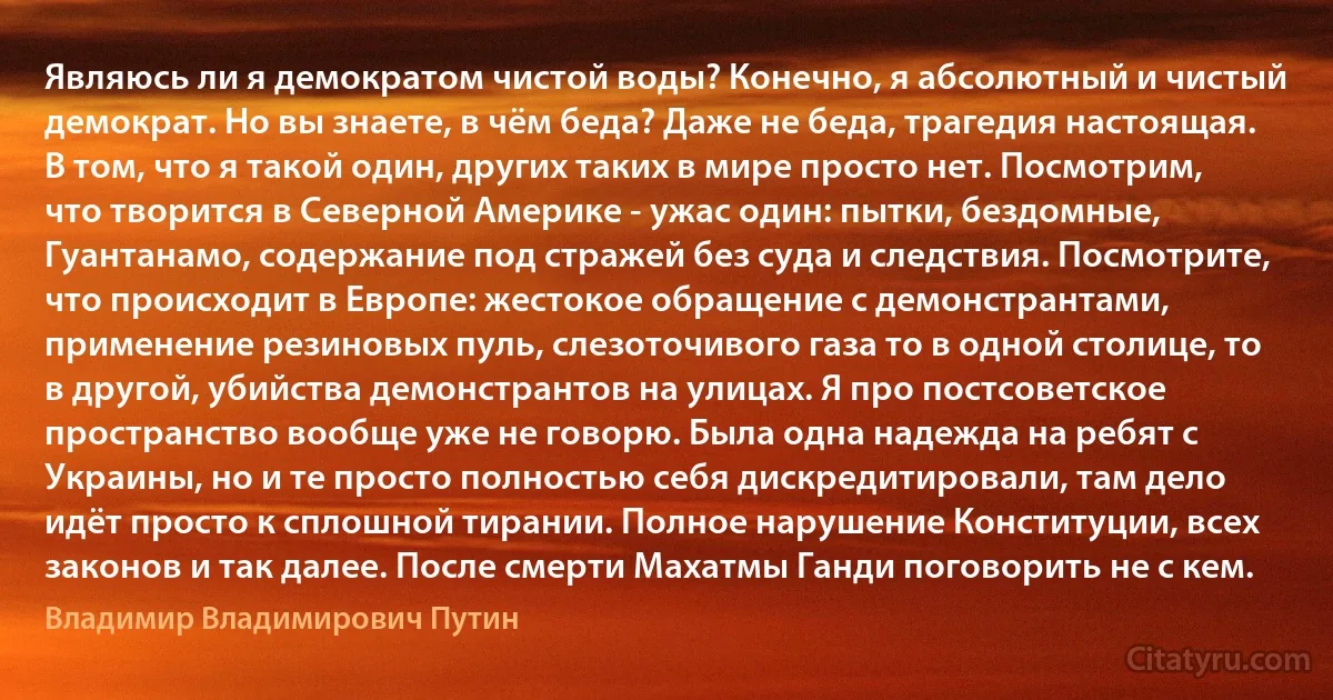 Являюсь ли я демократом чистой воды? Конечно, я абсолютный и чистый демократ. Но вы знаете, в чём беда? Даже не беда, трагедия настоящая. В том, что я такой один, других таких в мире просто нет. Посмотрим, что творится в Северной Америке - ужас один: пытки, бездомные, Гуантанамо, содержание под стражей без суда и следствия. Посмотрите, что происходит в Европе: жестокое обращение с демонстрантами, применение резиновых пуль, слезоточивого газа то в одной столице, то в другой, убийства демонстрантов на улицах. Я про постсоветское пространство вообще уже не говорю. Была одна надежда на ребят с Украины, но и те просто полностью себя дискредитировали, там дело идёт просто к сплошной тирании. Полное нарушение Конституции, всех законов и так далее. После смерти Махатмы Ганди поговорить не с кем. (Владимир Владимирович Путин)