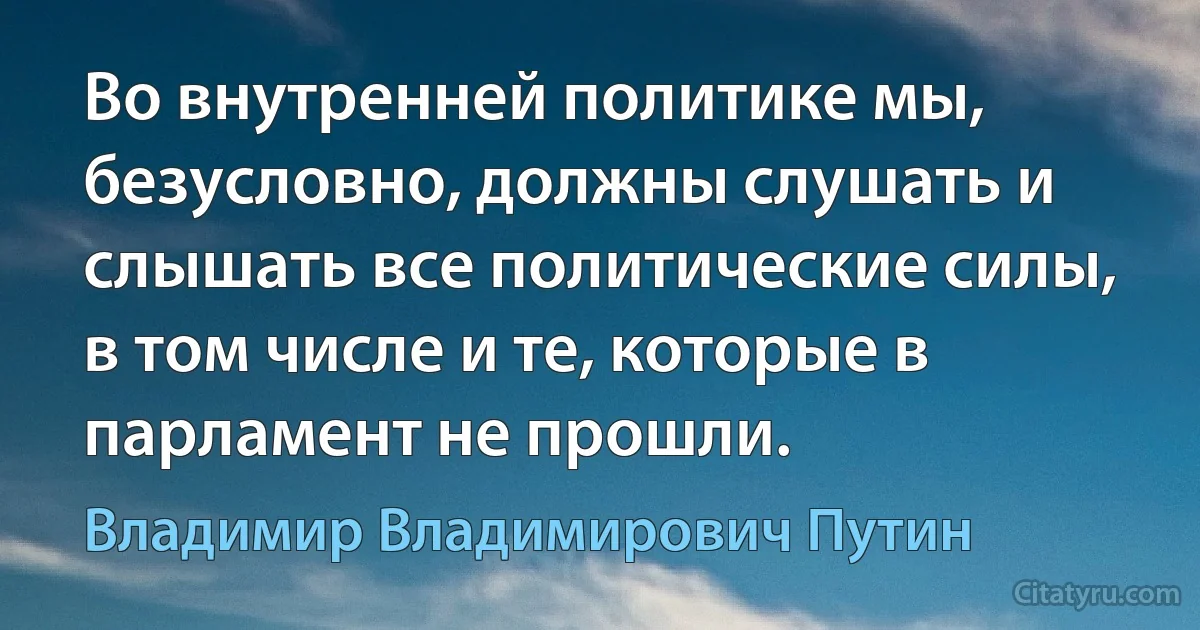 Во внутренней политике мы, безусловно, должны слушать и слышать все политические силы, в том числе и те, которые в парламент не прошли. (Владимир Владимирович Путин)