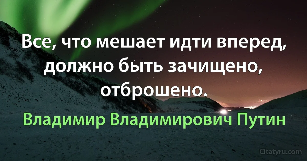 Все, что мешает идти вперед, должно быть зачищено, отброшено. (Владимир Владимирович Путин)