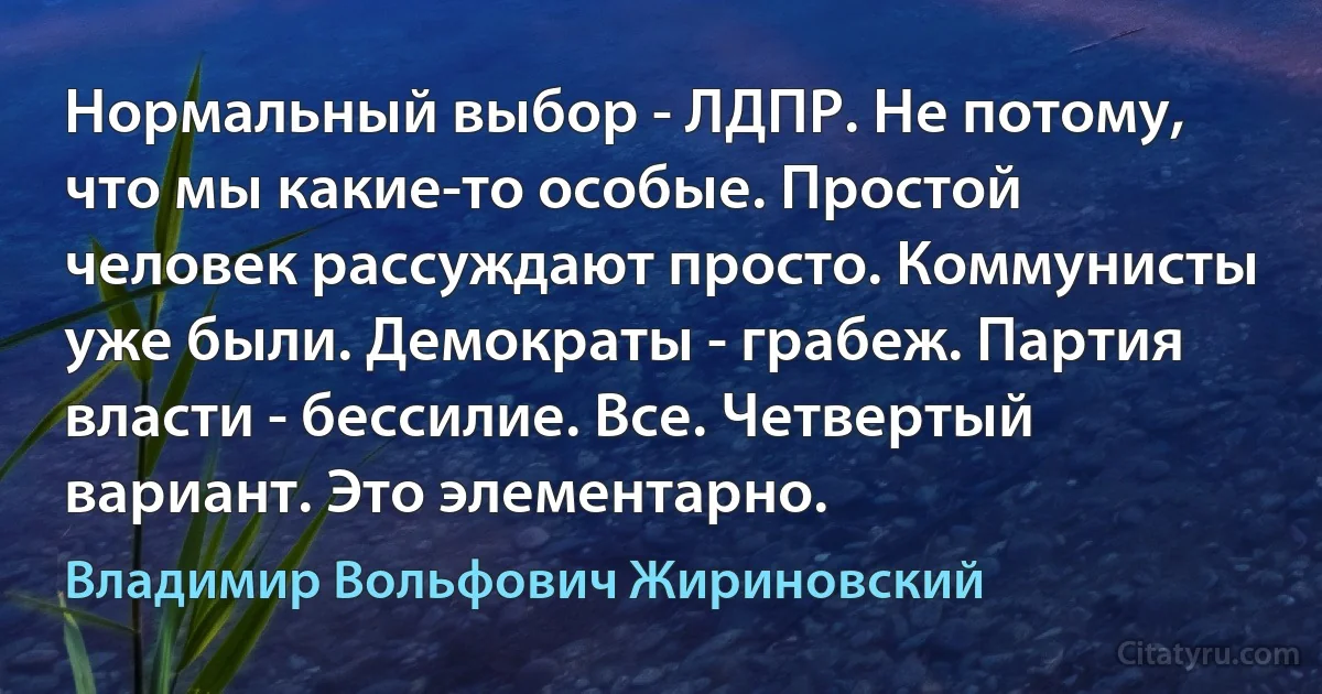 Нормальный выбор - ЛДПР. Не потому, что мы какие-то особые. Простой человек рассуждают просто. Коммунисты уже были. Демократы - грабеж. Партия власти - бессилие. Все. Четвертый вариант. Это элементарно. (Владимир Вольфович Жириновский)