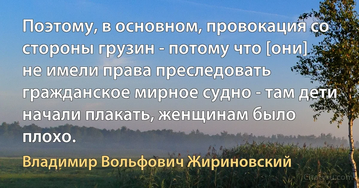 Поэтому, в основном, провокация со стороны грузин - потому что [они] не имели права преследовать гражданское мирное судно - там дети начали плакать, женщинам было плохо. (Владимир Вольфович Жириновский)