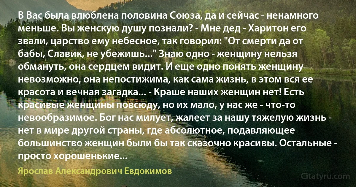 В Вас была влюблена половина Союза, да и сейчас - ненамного меньше. Вы женскую душу познали? - Мне дед - Харитон его звали, царство ему небесное, так говорил: "От смерти да от бабы, Славик, не убежишь..." Знаю одно - женщину нельзя обмануть, она сердцем видит. И еще одно понять женщину невозможно, она непостижима, как сама жизнь, в этом вся ее красота и вечная загадка... - Краше наших женщин нет! Есть красивые женщины повсюду, но их мало, у нас же - что-то невообразимое. Бог нас милует, жалеет за нашу тяжелую жизнь - нет в мире другой страны, где абсолютное, подавляющее большинство женщин были бы так сказочно красивы. Остальные - просто хорошенькие... (Ярослав Александрович Евдокимов)