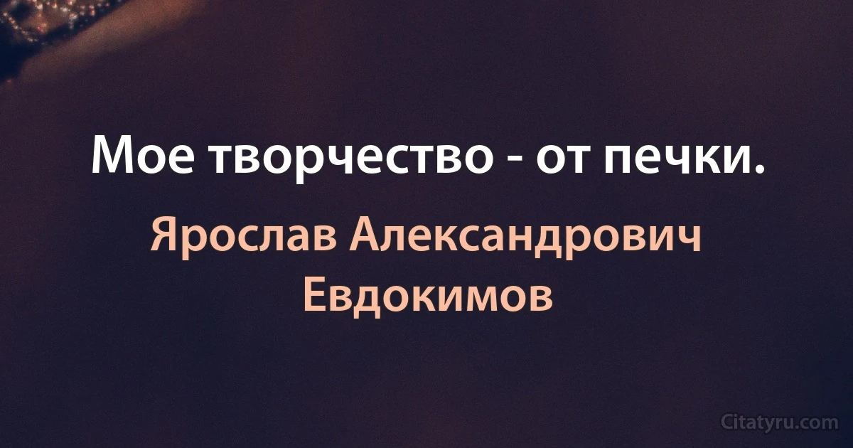 Мое творчество - от печки. (Ярослав Александрович Евдокимов)