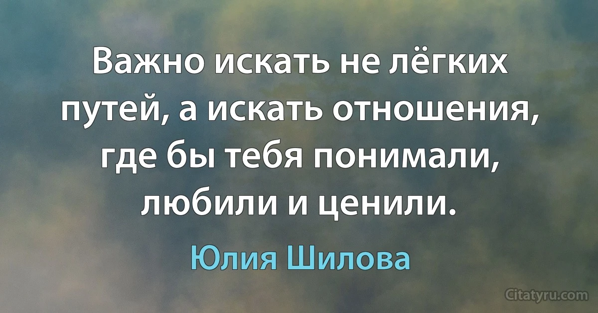 Важно искать не лёгких путей, а искать отношения, где бы тебя понимали, любили и ценили. (Юлия Шилова)