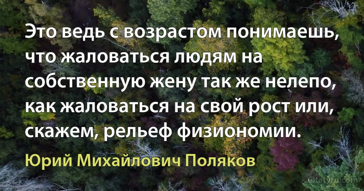 Это ведь с возрастом понимаешь, что жаловаться людям на собственную жену так же нелепо, как жаловаться на свой рост или, скажем, рельеф физиономии. (Юрий Михайлович Поляков)