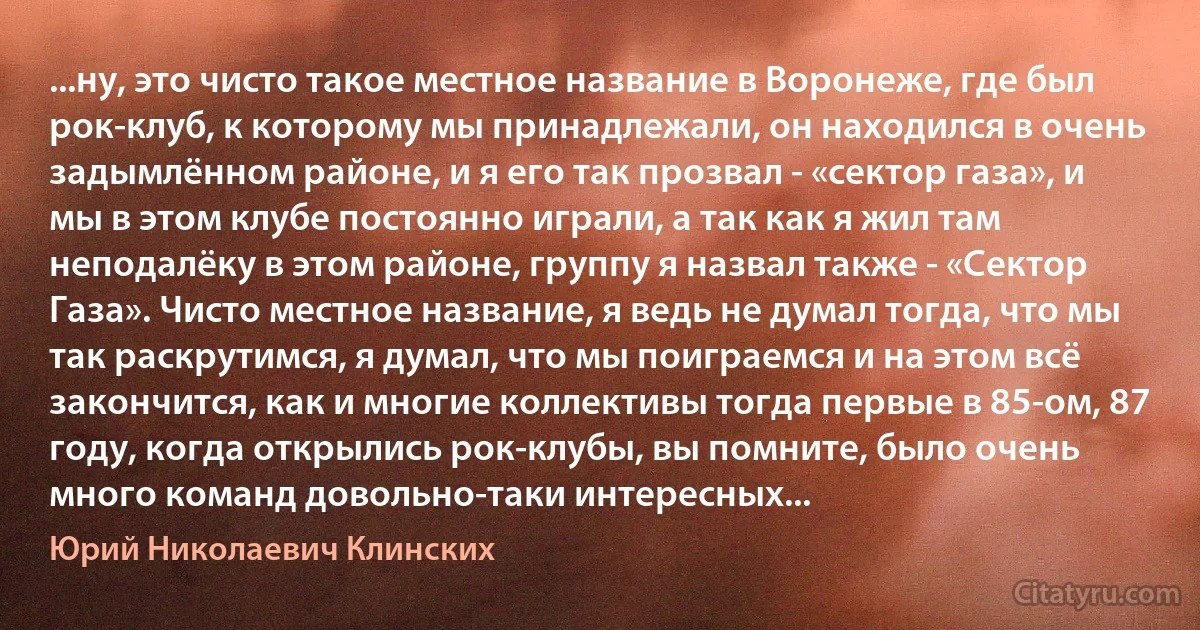 ...ну, это чисто такое местное название в Воронеже, где был рок-клуб, к которому мы принадлежали, он находился в очень задымлённом районе, и я его так прозвал - «сектор газа», и мы в этом клубе постоянно играли, а так как я жил там неподалёку в этом районе, группу я назвал также - «Сектор Газа». Чисто местное название, я ведь не думал тогда, что мы так раскрутимся, я думал, что мы поиграемся и на этом всё закончится, как и многие коллективы тогда первые в 85-ом, 87 году, когда открылись рок-клубы, вы помните, было очень много команд довольно-таки интересных... (Юрий Николаевич Клинских)