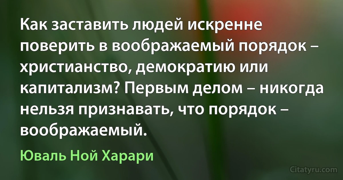 Как заставить людей искренне поверить в воображаемый порядок – христианство, демократию или капитализм? Первым делом – никогда нельзя признавать, что порядок – воображаемый. (Юваль Ной Харари)