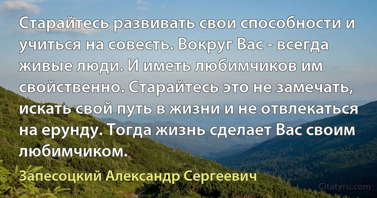 Старайтесь развивать свои способности и учиться на совесть. Вокруг Вас - всегда живые люди. И иметь любимчиков им свойственно. Старайтесь это не замечать, искать свой путь в жизни и не отвлекаться на ерунду. Тогда жизнь сделает Вас своим любимчиком. (Запесоцкий Александр Сергеевич)