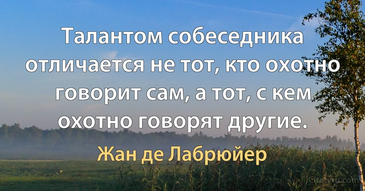 Талантом собеседника отличается не тот, кто охотно говорит сам, а тот, с кем охотно говорят другие. (Жан де Лабрюйер)