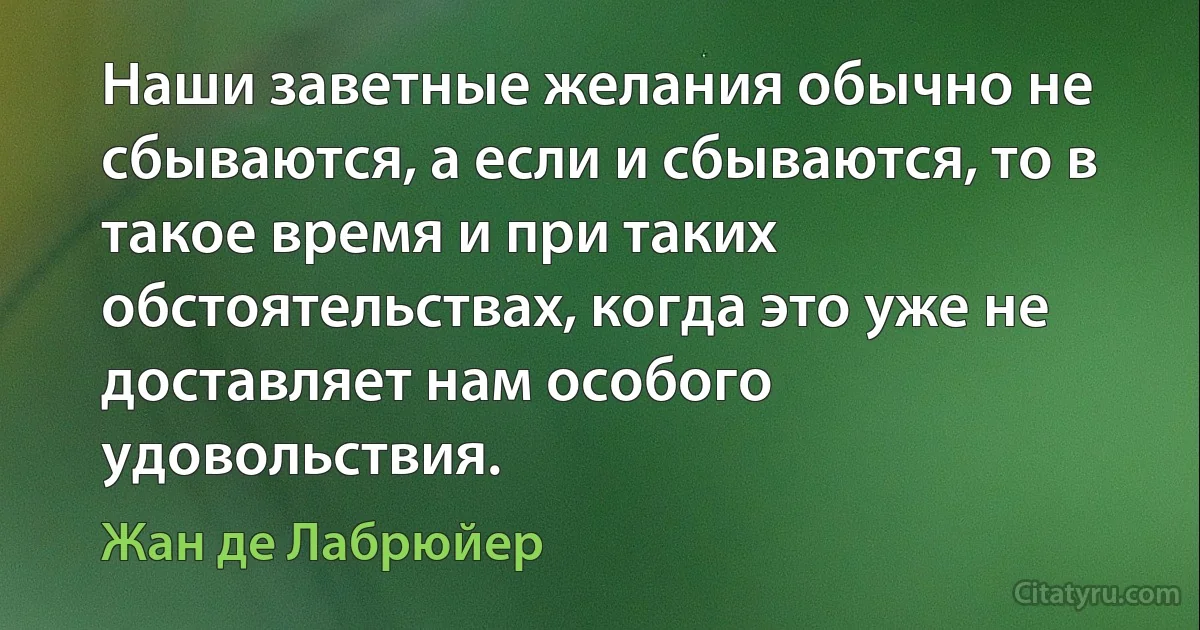 Наши заветные желания обычно не сбываются, а если и сбываются, то в такое время и при таких обстоятельствах, когда это уже не доставляет нам особого удовольствия. (Жан де Лабрюйер)