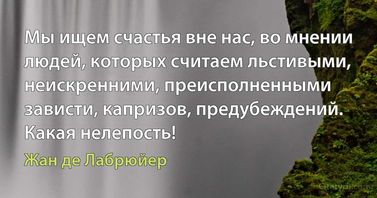 Мы ищем счастья вне нас, во мнении людей, которых считаем льстивыми, неискренними, преисполненными зависти, капризов, предубеждений. Какая нелепость! (Жан де Лабрюйер)