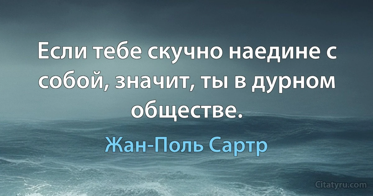 Если тебе скучно наедине с собой, значит, ты в дурном обществе. (Жан-Поль Сартр)