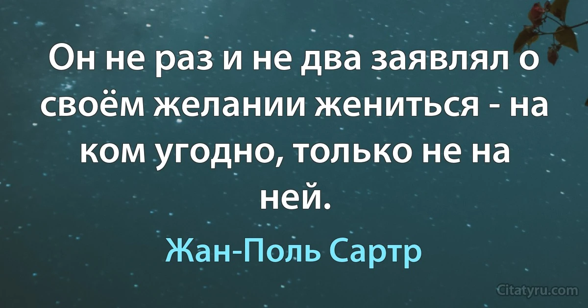 Он не раз и не два заявлял о своём желании жениться - на ком угодно, только не на ней. (Жан-Поль Сартр)