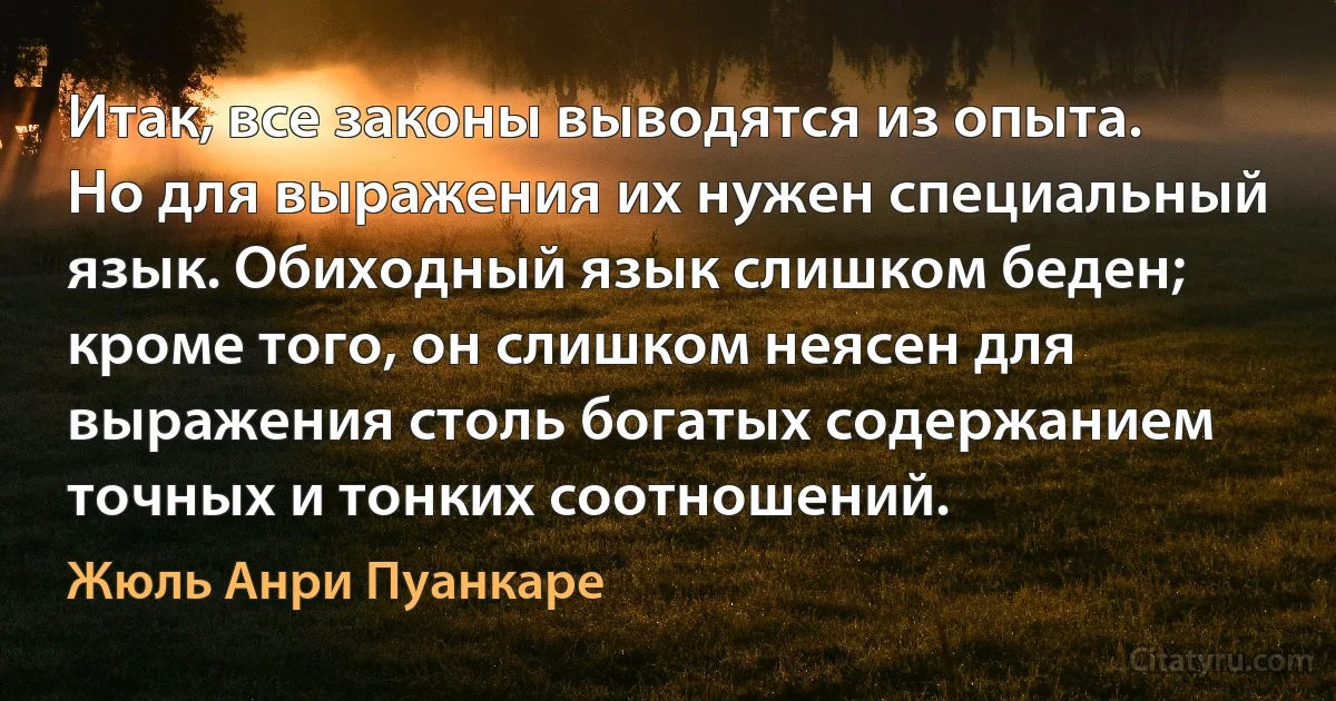 Итак, все законы выводятся из опыта. Но для выражения их нужен специальный язык. Обиходный язык слишком беден; кроме того, он слишком неясен для выражения столь богатых содержанием точных и тонких соотношений. (Жюль Анри Пуанкаре)