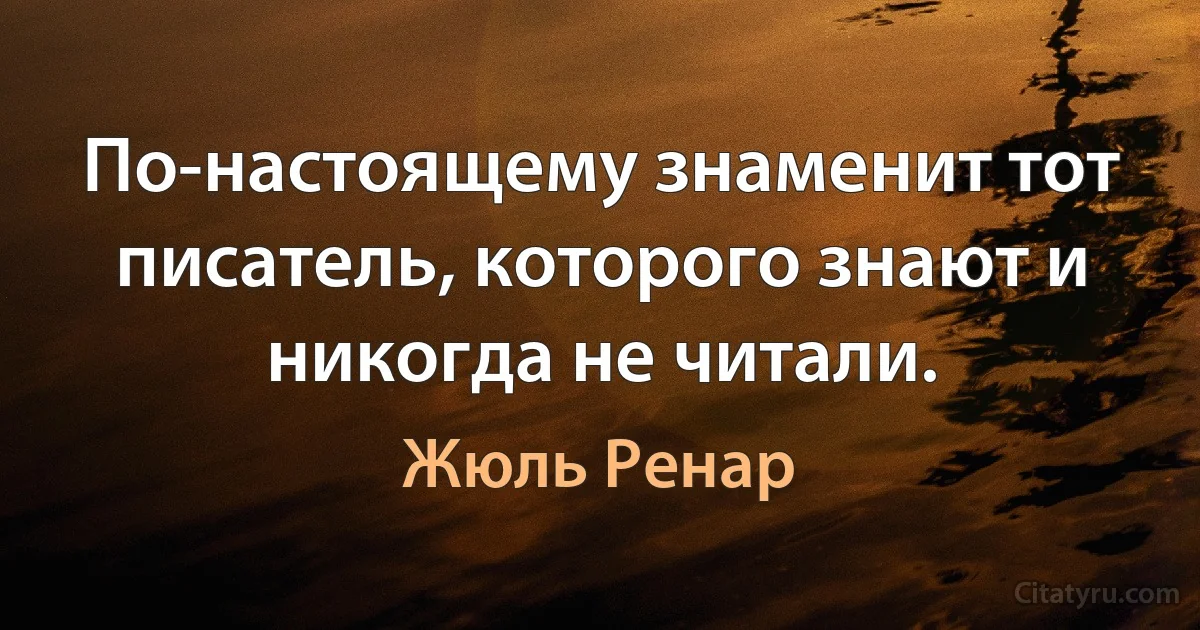 По-настоящему знаменит тот писатель, которого знают и никогда не читали. (Жюль Ренар)