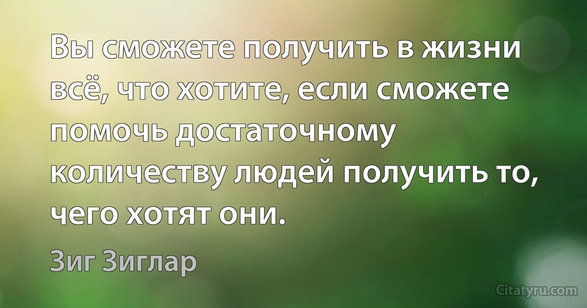 Вы сможете получить в жизни всё, что хотите, если сможете помочь достаточному количеству людей получить то, чего хотят они. (Зиг Зиглар)