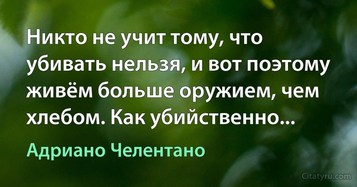 Никто не учит тому, что убивать нельзя, и вот поэтому живём больше оружием, чем хлебом. Как убийственно... (Адриано Челентано)