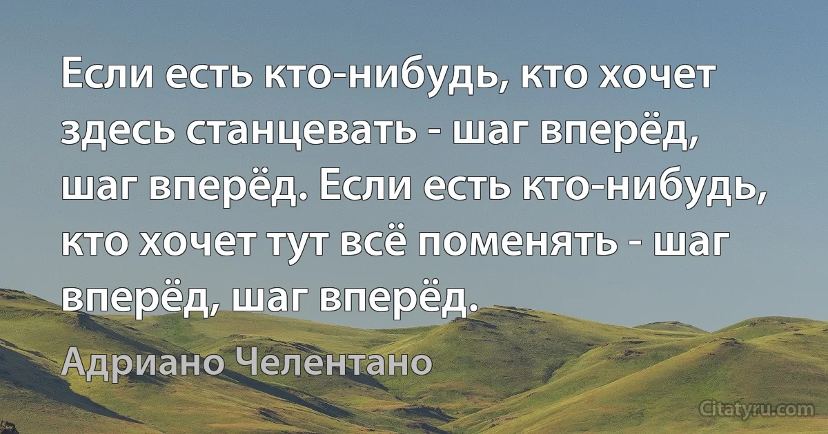 Если есть кто-нибудь, кто хочет здесь станцевать - шаг вперёд, шаг вперёд. Если есть кто-нибудь, кто хочет тут всё поменять - шаг вперёд, шаг вперёд. (Адриано Челентано)