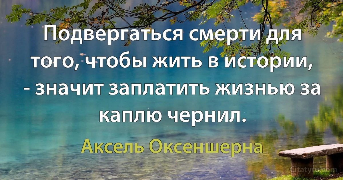 Подвергаться смерти для того, чтобы жить в истории, - значит заплатить жизнью за каплю чернил. (Аксель Оксеншерна)