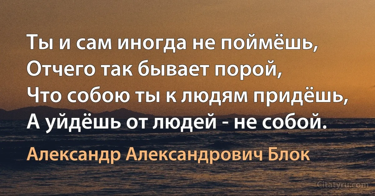 Ты и сам иногда не поймёшь,
Отчего так бывает порой,
Что собою ты к людям придёшь,
А уйдёшь от людей - не собой. (Александр Александрович Блок)