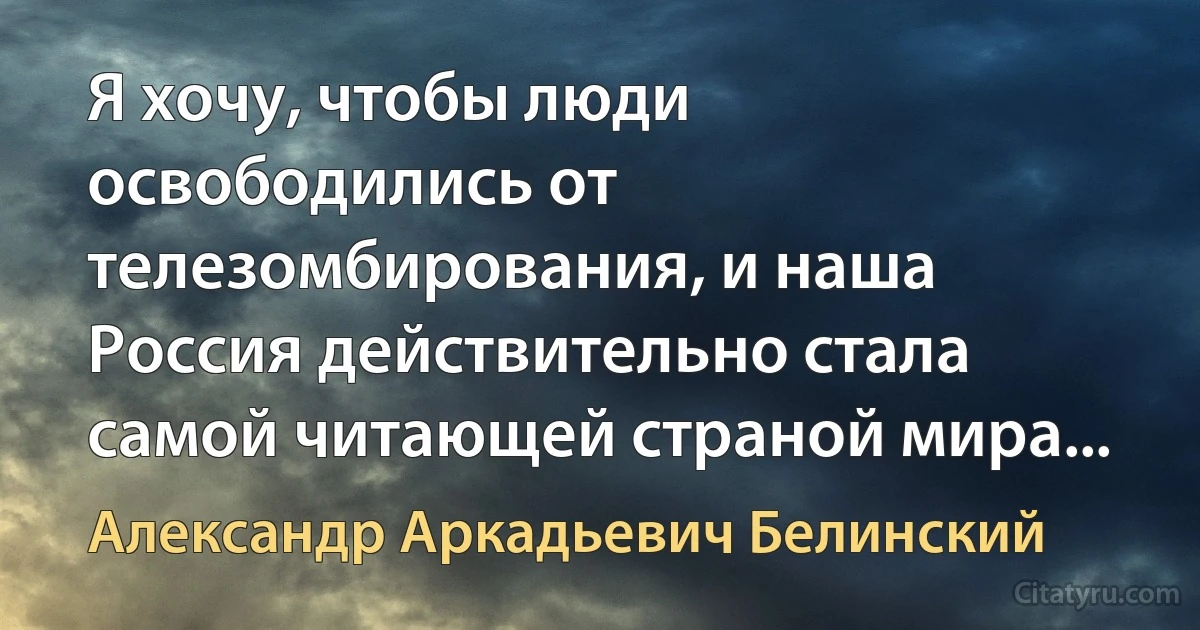 Я хочу, чтобы люди освободились от телезомбирования, и наша Россия действительно стала самой читающей страной мира... (Александр Аркадьевич Белинский)