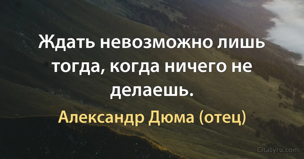 Ждать невозможно лишь тогда, когда ничего не делаешь. (Александр Дюма (отец))