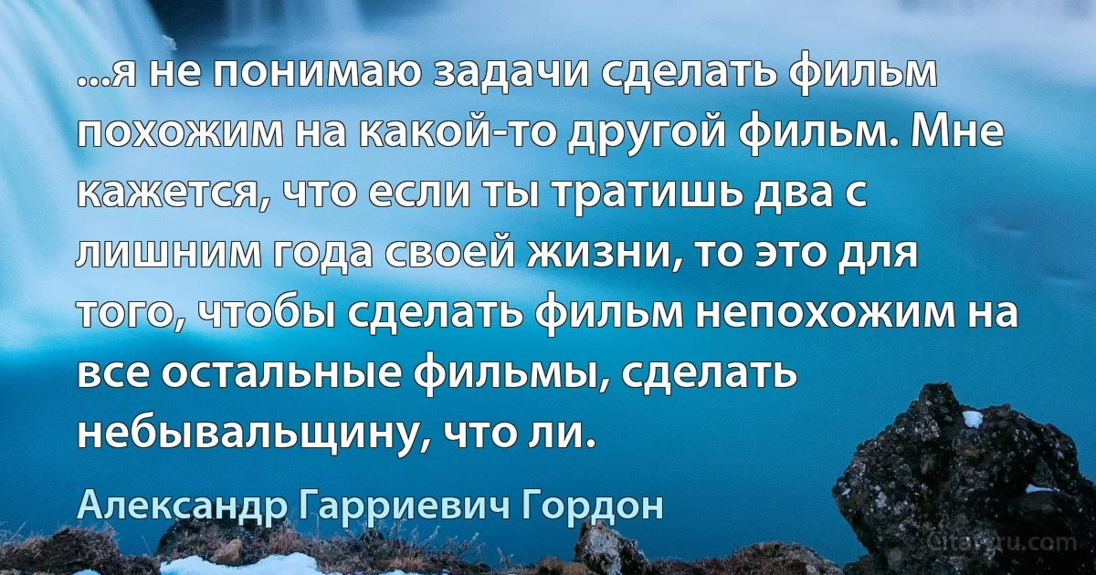 ...я не понимаю задачи сделать фильм похожим на какой-то другой фильм. Мне кажется, что если ты тратишь два с лишним года своей жизни, то это для того, чтобы сделать фильм непохожим на все остальные фильмы, сделать небывальщину, что ли. (Александр Гарриевич Гордон)