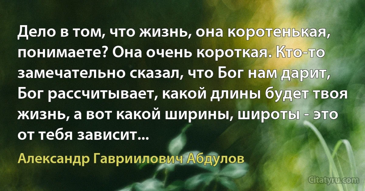 Дело в том, что жизнь, она коротенькая, понимаете? Она очень короткая. Кто-то замечательно сказал, что Бог нам дарит, Бог рассчитывает, какой длины будет твоя жизнь, а вот какой ширины, широты - это от тебя зависит... (Александр Гавриилович Абдулов)