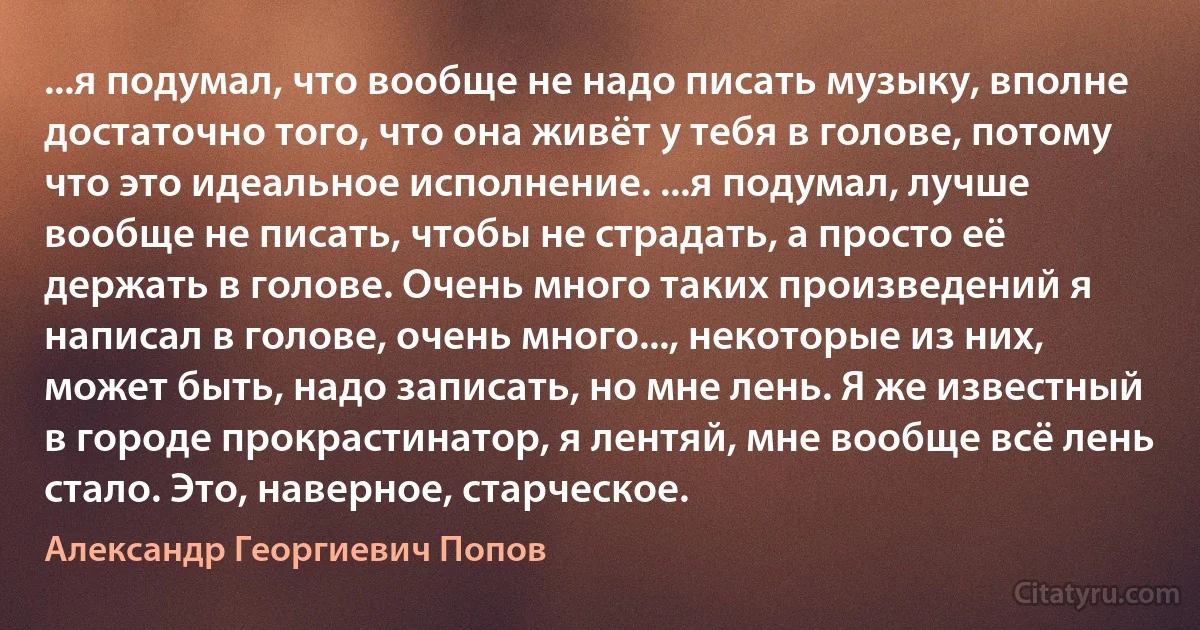 ...я подумал, что вообще не надо писать музыку, вполне достаточно того, что она живёт у тебя в голове, потому что это идеальное исполнение. ...я подумал, лучше вообще не писать, чтобы не страдать, а просто её держать в голове. Очень много таких произведений я написал в голове, очень много..., некоторые из них, может быть, надо записать, но мне лень. Я же известный в городе прокрастинатор, я лентяй, мне вообще всё лень стало. Это, наверное, старческое. (Александр Георгиевич Попов)