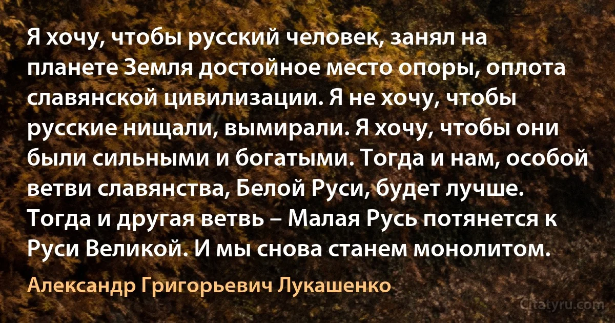 Я хочу, чтобы русский человек, занял на планете Земля достойное место опоры, оплота славянской цивилизации. Я не хочу, чтобы русские нищали, вымирали. Я хочу, чтобы они были сильными и богатыми. Тогда и нам, особой ветви славянства, Белой Руси, будет лучше. Тогда и другая ветвь – Малая Русь потянется к Руси Великой. И мы снова станем монолитом. (Александр Григорьевич Лукашенко)