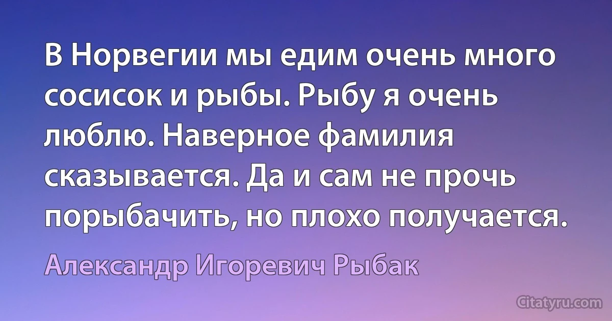 В Норвегии мы едим очень много сосисок и рыбы. Рыбу я очень люблю. Наверное фамилия сказывается. Да и сам не прочь порыбачить, но плохо получается. (Александр Игоревич Рыбак)