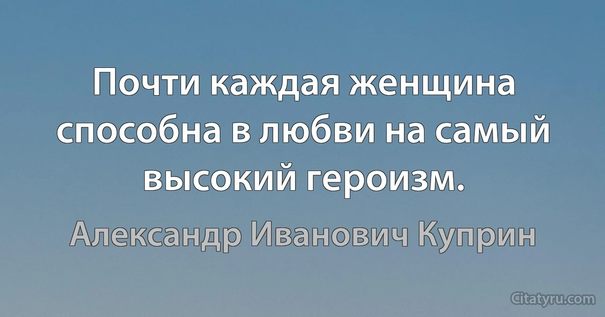 Почти каждая женщина способна в любви на самый высокий героизм. (Александр Иванович Куприн)