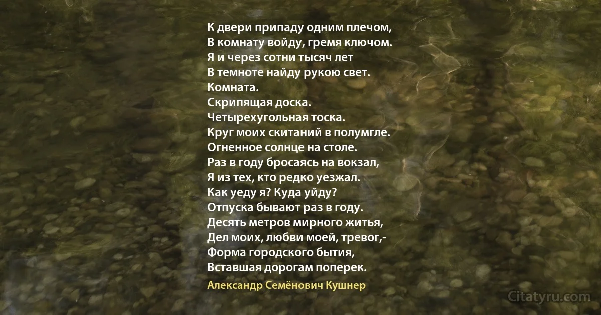 К двери припаду одним плечом,
В комнату войду, гремя ключом.
Я и через сотни тысяч лет
В темноте найду рукою свет.
Комната.
Скрипящая доска.
Четырехугольная тоска.
Круг моих скитаний в полумгле.
Огненное солнце на столе.
Раз в году бросаясь на вокзал,
Я из тех, кто редко уезжал.
Как уеду я? Куда уйду?
Отпуска бывают раз в году.
Десять метров мирного житья,
Дел моих, любви моей, тревог,-
Форма городского бытия,
Вставшая дорогам поперек. (Александр Семёнович Кушнер)