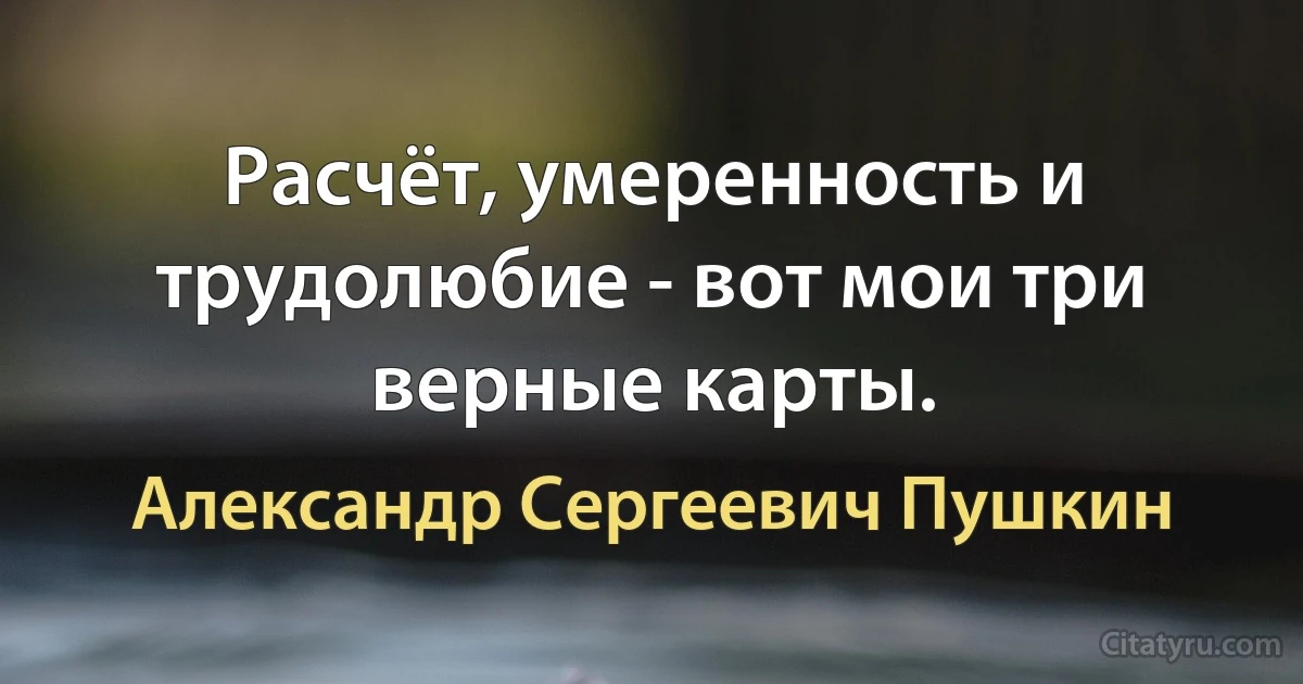 Расчёт, умеренность и трудолюбие - вот мои три верные карты. (Александр Сергеевич Пушкин)