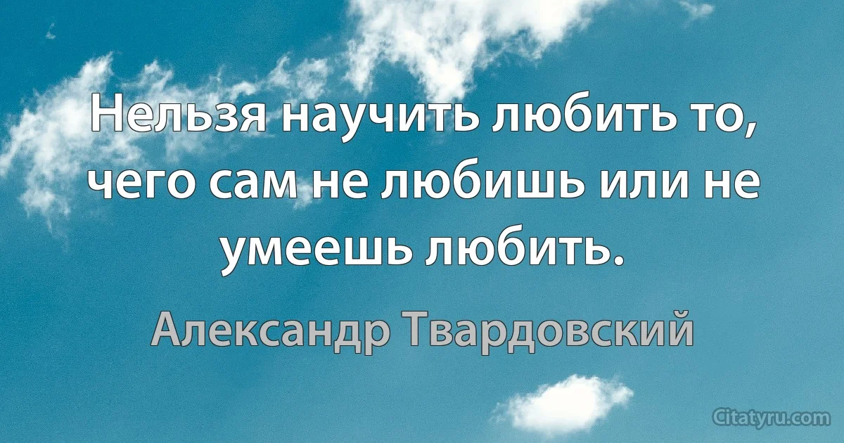 Нельзя научить любить то, чего сам не любишь или не умеешь любить. (Александр Твардовский)