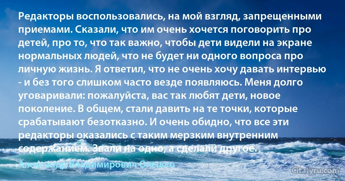 Редакторы воспользовались, на мой взгляд, запрещенными приемами. Сказали, что им очень хочется поговорить про детей, про то, что так важно, чтобы дети видели на экране нормальных людей, что не будет ни одного вопроса про личную жизнь. Я ответил, что не очень хочу давать интервью - и без того слишком часто везде появляюсь. Меня долго уговаривали: пожалуйста, вас так любят дети, новое поколение. В общем, стали давить на те точки, которые срабатывают безотказно. И очень обидно, что все эти редакторы оказались с таким мерзким внутренним содержанием. Звали на одно, а сделали другое. (Александр Владимирович Олешко)