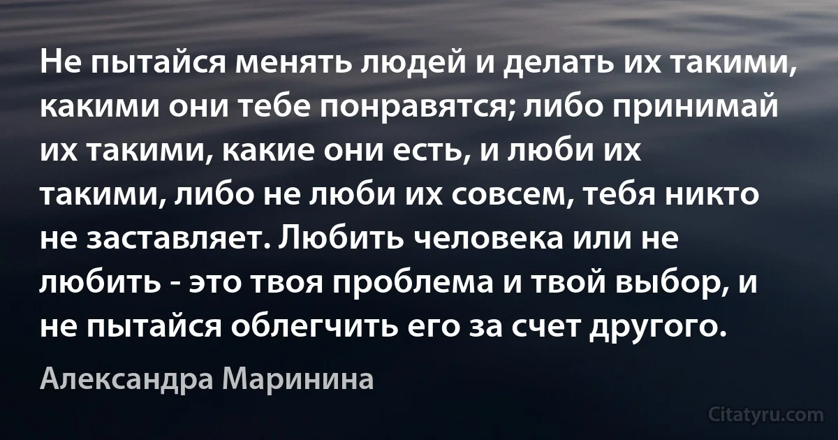 Не пытайся менять людей и делать их такими, какими они тебе понравятся; либо принимай их такими, какие они есть, и люби их такими, либо не люби их совсем, тебя никто не заставляет. Любить человека или не любить - это твоя проблема и твой выбор, и не пытайся облегчить его за счет другого. (Александра Маринина)