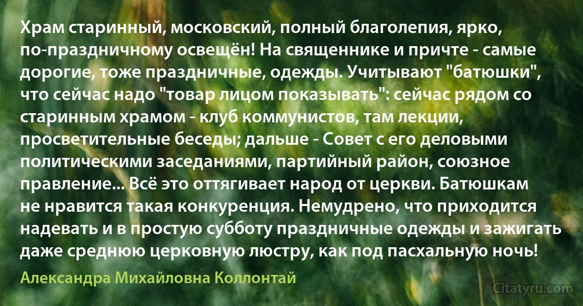 Храм старинный, московский, полный благолепия, ярко, по-праздничному освещён! На священнике и причте - самые дорогие, тоже праздничные, одежды. Учитывают "батюшки", что сейчас надо "товар лицом показывать": сейчас рядом со старинным храмом - клуб коммунистов, там лекции, просветительные беседы; дальше - Совет с его деловыми политическими заседаниями, партийный район, союзное правление... Всё это оттягивает народ от церкви. Батюшкам не нравится такая конкуренция. Немудрено, что приходится надевать и в простую субботу праздничные одежды и зажигать даже среднюю церковную люстру, как под пасхальную ночь! (Александра Михайловна Коллонтай)