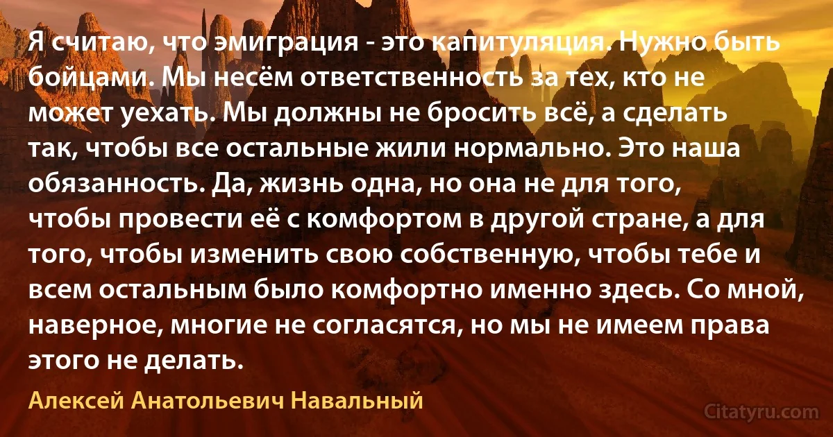 Я считаю, что эмиграция - это капитуляция. Нужно быть бойцами. Мы несём ответственность за тех, кто не может уехать. Мы должны не бросить всё, а сделать так, чтобы все остальные жили нормально. Это наша обязанность. Да, жизнь одна, но она не для того, чтобы провести её с комфортом в другой стране, а для того, чтобы изменить свою собственную, чтобы тебе и всем остальным было комфортно именно здесь. Со мной, наверное, многие не согласятся, но мы не имеем права этого не делать. (Алексей Анатольевич Навальный)